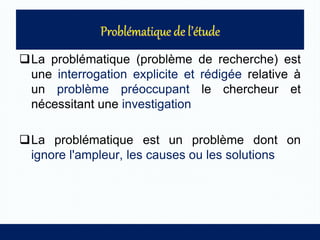 La problématique (problème de recherche) est
une interrogation explicite et rédigée relative à
un problème préoccupant le chercheur et
nécessitant une investigation
La problématique est un problème dont on
ignore l'ampleur, les causes ou les solutions
 