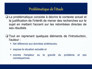  La problématique consiste à décrire le contexte actuel et
la justification de l'intérêt de mener des recherches sur le
sujet en mettant l'accent sur les retombées directes de
ses résultats
 Tout en reprenant quelques éléments de l'introduction,
l'auteur :
 fait référence aux données antérieures,
 expose la situation actuelle et
 montre l'ampleur ou la gravité du problème et ses
conséquences.
 