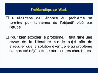 La rédaction de l'énoncé du problème se
termine par l'annonce de l'objectif visé par
l'étude
Pour bien exposer le problème, il faut faire une
revue de la littérature sur le sujet afin de
s'assurer que la solution éventuelle au problème
n'a pas été déjà publiée par d'autres chercheurs
 