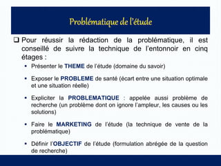  Pour réussir la rédaction de la problématique, il est
conseillé de suivre la technique de l’entonnoir en cinq
étages :
 Présenter le THEME de l’étude (domaine du savoir)
 Exposer le PROBLEME de santé (écart entre une situation optimale
et une situation réelle)
 Expliciter la PROBLEMATIQUE : appelée aussi problème de
recherche (un problème dont on ignore l’ampleur, les causes ou les
solutions)
 Faire le MARKETING de l’étude (la technique de vente de la
problématique)
 Définir l’OBJECTIF de l’étude (formulation abrégée de la question
de recherche)
 