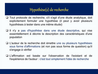  Tout protocole de recherche, s'il s'agit d'une étude analytique, doit
explicitement formuler une hypothèse (il peut y avoir plusieurs
hypothèses à tester dans une même étude)
 Il n'y a pas d'hypothèse dans une étude descriptive, qui vise
essentiellement à décrire la description des caractéristiques d'une
population
 L'auteur de la recherche doit émettre une ou plusieurs hypothèses
sous forme d'affirmations (et non pas sous forme de question) qu'il
s'engage à vérifier
 L'affirmation est basée sur l'observation de l'existant et de
l'expérience de l'auteur : c'est tout simplement l'idée de recherche
 