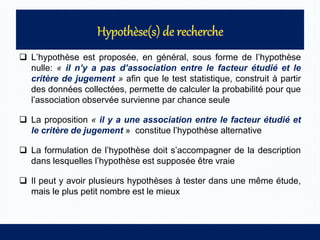  L’hypothèse est proposée, en général, sous forme de l’hypothèse
nulle: « il n’y a pas d’association entre le facteur étudié et le
critère de jugement » afin que le test statistique, construit à partir
des données collectées, permette de calculer la probabilité pour que
l’association observée survienne par chance seule
 La proposition « il y a une association entre le facteur étudié et
le critère de jugement » constitue l’hypothèse alternative
 La formulation de l’hypothèse doit s’accompagner de la description
dans lesquelles l’hypothèse est supposée être vraie
 Il peut y avoir plusieurs hypothèses à tester dans une même étude,
mais le plus petit nombre est le mieux
 
