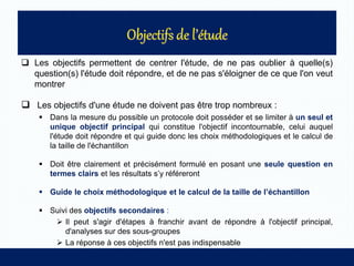  Les objectifs permettent de centrer l'étude, de ne pas oublier à quelle(s)
question(s) l'étude doit répondre, et de ne pas s'éloigner de ce que l'on veut
montrer
 Les objectifs d'une étude ne doivent pas être trop nombreux :
 Dans la mesure du possible un protocole doit posséder et se limiter à un seul et
unique objectif principal qui constitue l'objectif incontournable, celui auquel
l'étude doit répondre et qui guide donc les choix méthodologiques et le calcul de
la taille de l'échantillon
 Doit être clairement et précisément formulé en posant une seule question en
termes clairs et les résultats s’y référeront
 Guide le choix méthodologique et le calcul de la taille de l’échantillon
 Suivi des objectifs secondaires :
 Il peut s'agir d'étapes à franchir avant de répondre à l'objectif principal,
d'analyses sur des sous-groupes
 La réponse à ces objectifs n'est pas indispensable
 