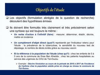  Les objectifs (formulation abrégée de la question de recherche)
découlent des hypothèses émises
 Ils doivent être formulés très clairement et très précisément selon
une syntaxe qui est toujours la même :
 Un verbe d'action à l'infinitif (faire) : mesurer, déterminer, établir, décrire,
mettre en évidence
 Un complément d'objet direct (quoi?) représenté par l'indicateur retenu pour
l'étude : la prévalence de la tuberculose, la sensibilité du nouveau test de
dépistage, le nombre de décès évités grâce au nouveau vaccin
 Et la référence à la population de l'étude (chez qui?) : chez les enfants de 0 à
5 ans de la commune de Draa Ben Khedda ; chez les patients hospitalisés au
service des urgences du CHU de Tizi-Ouzou
 Exemple : Décrire l'évolution au cours de la période de 2010 à 2017 de l'incidence
de l'asthme chez la population adulte prise en charge au niveau la commune de
Tizi-Ouzou.
 
