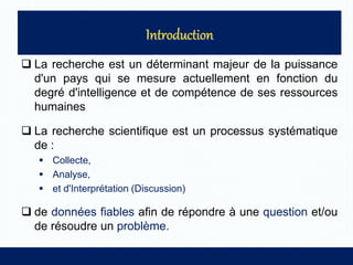 La recherche est un déterminant majeur de la puissance
d'un pays qui se mesure actuellement en fonction du
degré d'intelligence et de compétence de ses ressources
humaines
 La recherche scientifique est un processus systématique
de :
 Collecte,
 Analyse,
 et d'Interprétation (Discussion)
 de données fiables afin de répondre à une question et/ou
de résoudre un problème.
 