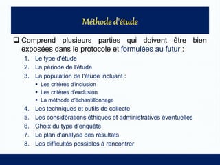  Comprend plusieurs parties qui doivent être bien
exposées dans le protocole et formulées au futur :
1. Le type d'étude
2. La période de l'étude
3. La population de l'étude incluant :
 Les critères d'inclusion
 Les critères d'exclusion
 La méthode d'échantillonnage
4. Les techniques et outils de collecte
5. Les considérations éthiques et administratives éventuelles
6. Choix du type d’enquête
7. Le plan d'analyse des résultats
8. Les difficultés possibles à rencontrer
 