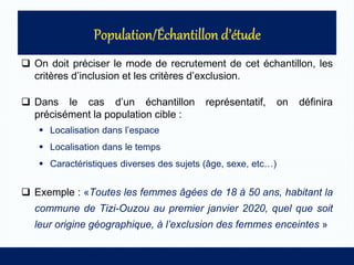  On doit préciser le mode de recrutement de cet échantillon, les
critères d’inclusion et les critères d’exclusion.
 Dans le cas d’un échantillon représentatif, on définira
précisément la population cible :
 Localisation dans l’espace
 Localisation dans le temps
 Caractéristiques diverses des sujets (âge, sexe, etc…)
 Exemple : «Toutes les femmes âgées de 18 à 50 ans, habitant la
commune de Tizi-Ouzou au premier janvier 2020, quel que soit
leur origine géographique, à l’exclusion des femmes enceintes »
 