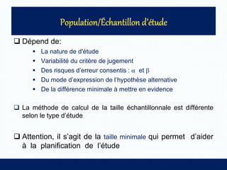 Dépend de:
 La nature de d'étude
 Variabilité du critère de jugement
 Des risques d’erreur consentis :  et 
 Du mode d’expression de l’hypothèse alternative
 De la différence minimale à mettre en evidence
 La méthode de calcul de la taille échantillonnale est différente
selon le type d’étude
 Attention, il s’agit de la taille minimale qui permet d’aider
à la planification de l’étude
 