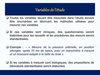  Toutes les variables devant être mesurées dans l’étude doivent
être énumérées en décrivant les méthodes utilisées pour
mesurer ces variables
 Si ces variables sont cliniques, des questionnaires seront
élaborées pour les recueillir et les procédures des mesure seront
standardisées.
 Exemple : - « Mesure de la pression artérielle, en position
allongée, après 10 mn de repos, avec un manomètre à mesure
et un brassard adapté à la taille du bras ».
 Si les variables à mesurer sont biologiques, des propositions de
laboratoire standardisées seront élaborées
 