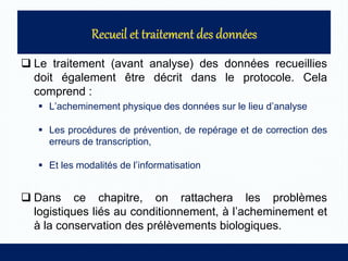  Le traitement (avant analyse) des données recueillies
doit également être décrit dans le protocole. Cela
comprend :
 L’acheminement physique des données sur le lieu d’analyse
 Les procédures de prévention, de repérage et de correction des
erreurs de transcription,
 Et les modalités de l’informatisation
 Dans ce chapitre, on rattachera les problèmes
logistiques liés au conditionnement, à l’acheminement et
à la conservation des prélèvements biologiques.
 