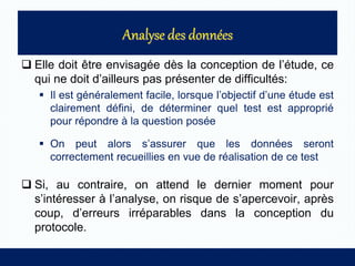  Elle doit être envisagée dès la conception de l’étude, ce
qui ne doit d’ailleurs pas présenter de difficultés:
 Il est généralement facile, lorsque l’objectif d’une étude est
clairement défini, de déterminer quel test est approprié
pour répondre à la question posée
 On peut alors s’assurer que les données seront
correctement recueillies en vue de réalisation de ce test
 Si, au contraire, on attend le dernier moment pour
s’intéresser à l’analyse, on risque de s’apercevoir, après
coup, d’erreurs irréparables dans la conception du
protocole.
 
