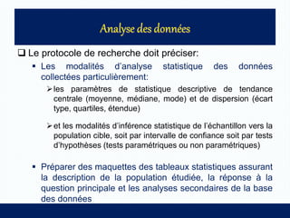  Le protocole de recherche doit préciser:
 Les modalités d’analyse statistique des données
collectées particulièrement:
les paramètres de statistique descriptive de tendance
centrale (moyenne, médiane, mode) et de dispersion (écart
type, quartiles, étendue)
et les modalités d’inférence statistique de l’échantillon vers la
population cible, soit par intervalle de confiance soit par tests
d’hypothèses (tests paramétriques ou non paramétriques)
 Préparer des maquettes des tableaux statistiques assurant
la description de la population étudiée, la réponse à la
question principale et les analyses secondaires de la base
des données
 