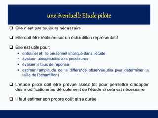  Elle n’est pas toujours nécessaire
 Elle doit être réalisée sur un échantillon représentatif
 Elle est utile pour:
 entrainer et le personnel impliqué dans l’étude
 évaluer l’acceptabilité des procédures
 évaluer le taux de réponse
 estimer l’amplitude de la différence observer(utile pour déterminer la
taille de l’échantillon)
 L’étude pilote doit être prévue assez tôt pour permettre d’adapter
des modifications au déroulement de l’étude si cela est nécessaire
 Il faut estimer son propre coût et sa durée
 