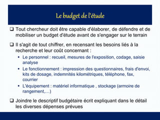  Tout chercheur doit être capable d'élaborer, de défendre et de
mobiliser un budget d'étude avant de s'engager sur le terrain
 Il s'agit de tout chiffrer, en recensant les besoins liés à la
recherche et leur coût concernant :
 Le personnel : recueil, mesures de l'exposition, codage, saisie
analyse
 Le fonctionnement : impression des questionnaires, frais d'envoi,
kits de dosage, indemnités kilométriques, téléphone, fax,
courrier
 L'équipement : matériel informatique , stockage (armoire de
rangement,…)
 Joindre le descriptif budgétaire écrit expliquant dans le détail
les diverses dépenses prévues
 