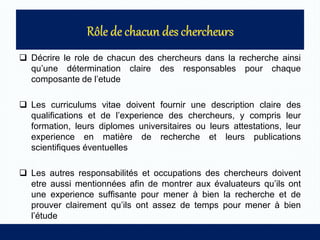 Décrire le role de chacun des chercheurs dans la recherche ainsi
qu’une détermination claire des responsables pour chaque
composante de l’etude
 Les curriculums vitae doivent fournir une description claire des
qualifications et de l’experience des chercheurs, y compris leur
formation, leurs diplomes universitaires ou leurs attestations, leur
experience en matière de recherche et leurs publications
scientifiques éventuelles
 Les autres responsabilités et occupations des chercheurs doivent
etre aussi mentionnées afin de montrer aux évaluateurs qu’ils ont
une experience suffisante pour mener à bien la recherche et de
prouver clairement qu’ils ont assez de temps pour mener à bien
l’étude
 