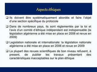  Ils doivent être systématiquement abordés et faire l’objet
d’une section spécifique du protocole
 Dans de nombreux pays, ils sont réglementés par la loi et
l’avis d’un comité d’éthique indépendant est indispensable (la
législation algérienne a été mise en place en 2006 et revue en
2009)
 Legislation nationale et internationale: la législation nationale
algérienne a été mise en place en 2006 et revue en 2009
 La plupart des revues scientifiques de bon niveau refusent, à
present, de publier les travaux présentant des
caractéristiques inacceptables sur le plan éthique
 
