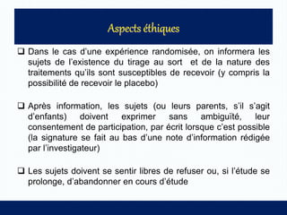  Dans le cas d’une expérience randomisée, on informera les
sujets de l’existence du tirage au sort et de la nature des
traitements qu’ils sont susceptibles de recevoir (y compris la
possibilité de recevoir le placebo)
 Après information, les sujets (ou leurs parents, s’il s’agit
d’enfants) doivent exprimer sans ambiguïté, leur
consentement de participation, par écrit lorsque c’est possible
(la signature se fait au bas d’une note d’information rédigée
par l’investigateur)
 Les sujets doivent se sentir libres de refuser ou, si l’étude se
prolonge, d’abandonner en cours d’étude
 