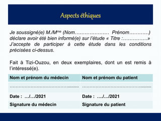 Je soussigné(e) M./Mme (Nom………………… Prénom…………)
déclare avoir été bien informé(e) sur l’étude « Titre :……………»
J’accepte de participer à cette étude dans les conditions
précisées ci-dessus.
Fait à Tizi-Ouzou, en deux exemplaires, dont un est remis à
l’intéressé(e).
Nom et prénom du médecin Nom et prénom du patient
…………………………………......... ………………………………….........
Date : …/…/2021 Date : …./…/2021
Signature du médecin Signature du patient
 