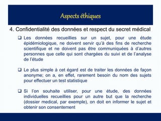 4. Confidentialité des données et respect du secret médical
 Les données recueillies sur un sujet, pour une étude
épidémiologique, ne doivent servir qu’à des fins de recherche
scientifique et ne doivent pas être communiquées à d’autres
personnes que celle qui sont chargées du suivi et de l’analyse
de l’étude
 Le plus simple à cet égard est de traiter les données de façon
anonyme; on a, en effet, rarement besoin du nom des sujets
pour effectuer un test statistique
 Si l’on souhaite utiliser, pour une étude, des données
individuelles recueillies pour un autre but que la recherche
(dossier medical, par exemple), on doit en informer le sujet et
obtenir son consentement
 