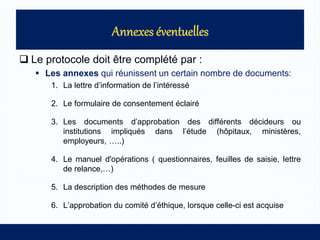  Le protocole doit être complété par :
 Les annexes qui réunissent un certain nombre de documents:
1. La lettre d’information de l’intéressé
2. Le formulaire de consentement éclairé
3. Les documents d’approbation des différents décideurs ou
institutions impliqués dans l’étude (hôpitaux, ministères,
employeurs, …..)
4. Le manuel d'opérations ( questionnaires, feuilles de saisie, lettre
de relance,…)
5. La description des méthodes de mesure
6. L’approbation du comité d’éthique, lorsque celle-ci est acquise
 