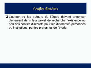  L'auteur ou les auteurs de l'étude doivent annoncer
clairement dans leur projet de recherche l'existence ou
non des conflits d'intérêts pour les différentes personnes
ou institutions, parties prenantes de l'étude
 