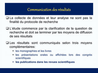  La collecte de données et leur analyse ne sont pas la
finalité du protocole de recherche
 L’étude commence par la clarification de la question de
recherche et doit se terminer par les moyens de diffusion
de ses résultats
 Les résultats sont communiqués selon trois moyens
complémentaires:
 les monographies et les livres
 les présentations orales ou affichées lors des congrès
scientifiques
 les publications dans les revues scientifiques
 