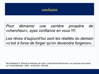 Pour démarrer une carrière prospère de
«chercheur», ayez confiance en vous !!!!.
Les rêves d’aujourd’hui sont les réalités du demain
«c’est à force de forger qu’on deviendra forgeron».
Ben Abdelaziz A. Réussir la rédaction de votre « Protocole de Recherche » en sciences de la santé.
La Tunisie Médicale - 2020 ; vol 98 (06) : 456-465
 