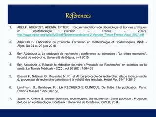 1. ADELF. ADEREST. AEEMA. EPITER. : Recommandations de déontologie et bonnes pratiques
en épidémiologie (version – France – 2007).
http://www.epiter.org/spip/IMG/pdf/Recommandations-2-Version_Finale-France-Aout_2007.pdf
2. ABROUK S. Élaboration du protocole. Formation en méthodologie et Biostatistiques. INSP -
Alger. Du 24 au 29 juin 2018
3. Ben Abdelaziz A. Le protocole de recherche : conférence au séminaire : "La thèse en mains".
Faculté de médecine, Université de Béjaia, avril 2015
4. Ben Abdelaziz A. Réussir la rédaction de votre «Protocole de Recherche» en sciences de la
santé. La Tunisie Médicale - 2020 ; vol 98 (06) : 456-465
5. Bossali F, Ndziessi G, Moussilao N. P. et Al. Le protocole de recherche : étape indispensable
du processus de recherche garantissant la validité des résultats. Hegel Vol. 5 N° 1-2015
6. Landrivon. G., Delahaye. F. : LA RECHERCHE CLINIQUE. De l’idée à la publication. Paris.
Éditions Masson 1995. 267 pp.
7. Savès M, Chêne G. Master Sciences, technologies, Santé, Mention Santé publique : Protocole
d'étude en épidémiologie. Bordeaux : Université de Bordeaux, ISPED; 2014
 