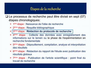  Le processus de recherche peut être divisé en sept (07)
étapes chronologiques:
 1ère étape : Naissance de l'idée de recherche
 2ème étape : Requête bibliographique
 3ème étape : Rédaction du protocole de recherche
 4ème étape : Collecte des données avec enregistrement des
informations sur le terrain ou la phase de l'expérimentation en
recherche fondamentale
 5ème étape : Dépouillement, compilation, analyse et interprétation
des résultats
 6ème étape : Rédaction du rapport de l'étude avec publication des
résultats globaux
 7ème étape : Publication de l'article scientifique : point final du
travail de recherche
 
