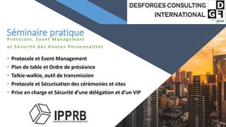 FR
Protocole, Event Man agement
et Sécu rité d es Hau tes Pers on n alités
• Protocole et Event Management
• Plan de table et Ordre de préséance
• Talkie-walkie, outil de transmission
• Protocole et Sécurisation des cérémonies et sites
• Prise en charge et Sécurité d’une délégation et d’un VIP
3
Séminaire pratique
 