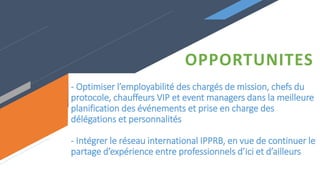 - Optimiser l’employabilité des chargés de mission, chefs du
protocole, chauffeurs VIP et event managers dans la meilleure
planification des événements et prise en charge des
délégations et personnalités
- Intégrer le réseau international IPPRB, en vue de continuer le
partage d’expérience entre professionnels d’ici et d’ailleurs
OPPORTUNITES
 