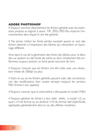 ADOBE PHOTOSHOP
•Toujours nommer distinctement les fichiers générés avec les exten-
sions propres au logiciel à savoir :Tiff, JPEG, PSD. Peu importe l'en-
vironnement dans lequel ils ont été générés
• Ne jamais mettre les fonds perdus excepté quand ce sont des
fichiers destinés à l'impression des bâches qui nécessitent un façon-
nage différent.
Ainsi dans le cas de la génération des fiches des bâches pour la déco
des car podium ou des fonds de scène ou alors simplement des ori-
flammes, toujours prévoir un fond perdu tournant de 5cm.
• Toujours s'assurer que les fichiers ont été crées avec une résolu-
tion initiale de 300dpi ou plus
• Dans le cas où les fichiers générés peuvent subir des corrections,
voir des modifications, bien vouloir envoyer toujours les versions
PSD (Fichiers non applatis)
•Toujours s'assurer que la colorimétrie a été passée en mode CMJN
• Toujours générer les fichiers à leur taille réelle, à moitié 1/2, au
quart 1/4 de format ou au dixième 1/10 du format réel (Spécificités
appliquées généralement dans le cas des affiches routières)
10
ProtocoleécritetréaliséparAlexisLELEInfographisteDesignersenior
 