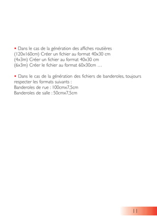 • Dans le cas de la génération des affiches routières
(120x160cm) Créer un fichier au format 40x30 cm
(4x3m) Créer un fichier au format 40x30 cm
(6x3m) Créer le fichier au format 60x30cm …
• Dans le cas de la génération des fichiers de banderoles, toujours
respecter les formats suivants :
Banderoles de rue : 100cmx7,5cm
Banderoles de salle : 50cmx7,5cm
11
 