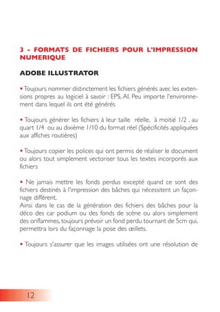 3 - FORMATS DE FICHIERS POUR L'IMPRESSION
NUMERIQUE
ADOBE ILLUSTRATOR
•Toujours nommer distinctement les fichiers générés avec les exten-
sions propres au logiciel à savoir : EPS, AI. Peu importe l'environne-
ment dans lequel ils ont été générés
• Toujours générer les fichiers à leur taille réelle, à moitié 1/2 , au
quart 1/4 ou au dixième 1/10 du format réel (Spécificités appliquées
aux affiches routières)
• Toujours copier les polices qui ont permis de réaliser le document
ou alors tout simplement vectoriser tous les textes incorporés aux
fichiers
• Ne jamais mettre les fonds perdus excepté quand ce sont des
fichiers destinés à l'impression des bâches qui nécessitent un façon-
nage différent.
Ainsi dans le cas de la génération des fichiers des bâches pour la
déco des car podium ou des fonds de scène ou alors simplement
des oriflammes, toujours prévoir un fond perdu tournant de 5cm qui,
permettra lors du façonnage la pose des œillets.
• Toujours s'assurer que les images utilisées ont une résolution de
12
 