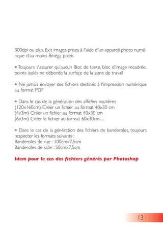 300dpi ou plus. Exit images prises à l'aide d'un appareil photo numé-
rique d’au moins 8méga pixels
• Toujours s'assurer qu'aucun Bloc de texte, bloc d'image recadrée,
points isolés ne déborde la surface de la zone de travail
• Ne jamais envoyer des fichiers destinés à l'impression numérique
au format PDF
• Dans le cas de la génération des affiches routières
(120x160cm) Créer un fichier au format 40x30 cm
(4x3m) Créer un fichier au format 40x30 cm
(6x3m) Créer le fichier au format 60x30cm…
• Dans le cas de la génération des fichiers de banderoles, toujours
respecter les formats suivants :
Banderoles de rue : 100cmx7,5cm
Banderoles de salle : 50cmx7,5cm
Idem pour le cas des fichiers générés par Photoshop
13
 