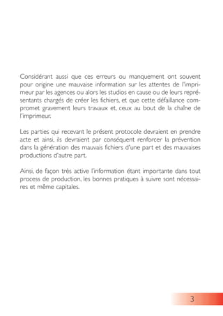 3
Considérant aussi que ces erreurs ou manquement ont souvent
pour origine une mauvaise information sur les attentes de l'impri-
meur par les agences ou alors les studios en cause ou de leurs repré-
sentants chargés de créer les fichiers, et que cette défaillance com-
promet gravement leurs travaux et, ceux au bout de la chaîne de
l'imprimeur.
Les parties qui recevant le présent protocole devraient en prendre
acte et ainsi, ils devraient par conséquent renforcer la prévention
dans la génération des mauvais fichiers d'une part et des mauvaises
productions d'autre part.
Ainsi, de façon très active l’information étant importante dans tout
process de production, les bonnes pratiques à suivre sont nécessai-
res et même capitales.
 