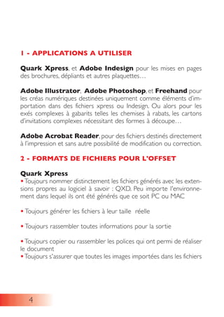 1 - APPLICATIONS A UTILISER
Quark Xpress, et Adobe Indesign pour les mises en pages
des brochures, dépliants et autres plaquettes…
Adobe Illustrator, Adobe Photoshop, et Freehand pour
les créas numériques destinées uniquement comme éléments d’im-
portation dans des fichiers xpress ou Indesign. Ou alors pour les
exés complexes à gabarits telles les chemises à rabats, les cartons
d’invitations complexes nécessitant des formes à découpe…
Adobe Acrobat Reader, pour des fichiers destinés directement
à l’impression et sans autre possibilité de modification ou correction.
2 - FORMATS DE FICHIERS POUR L'OFFSET
Quark Xpress
•Toujours nommer distinctement les fichiers générés avec les exten-
sions propres au logiciel à savoir : QXD. Peu importe l'environne-
ment dans lequel ils ont été générés que ce soit PC ou MAC
• Toujours générer les fichiers à leur taille réelle
• Toujours rassembler toutes informations pour la sortie
•Toujours copier ou rassembler les polices qui ont permi de réaliser
le document
•Toujours s'assurer que toutes les images importées dans les fichiers
4
 