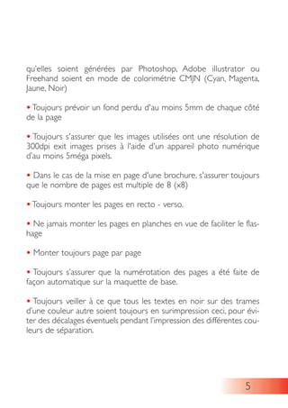 qu’elles soient générées par Photoshop, Adobe illustrator ou
Freehand soient en mode de colorimétrie CMJN (Cyan, Magenta,
Jaune, Noir)
• Toujours prévoir un fond perdu d'au moins 5mm de chaque côté
de la page
• Toujours s'assurer que les images utilisées ont une résolution de
300dpi exit images prises à l'aide d'un appareil photo numérique
d’au moins 5méga pixels.
• Dans le cas de la mise en page d'une brochure, s'assurer toujours
que le nombre de pages est multiple de 8 (x8)
• Toujours monter les pages en recto - verso.
• Ne jamais monter les pages en planches en vue de faciliter le flas-
hage
• Monter toujours page par page
• Toujours s’assurer que la numérotation des pages a été faite de
façon automatique sur la maquette de base.
• Toujours veiller à ce que tous les textes en noir sur des trames
d’une couleur autre soient toujours en surimpression ceci, pour évi-
ter des décalages éventuels pendant l’impression des différentes cou-
leurs de séparation.
5
 