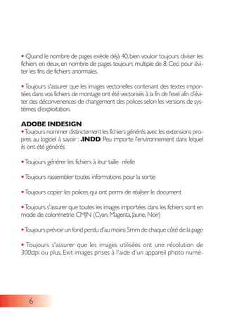 • Quand le nombre de pages exède déjà 40,bien vouloir toujours diviser les
fichiers en deux,en nombre de pages toujours multiple de 8.Ceci pour évi-
ter les fins de fichiers anormales.
•Toujours s'assurer que les images vectorielles contenant des textes impor-
tées dans vos fichiers de montage ont été vectorisés à la fin de l’exé afin d’évi-
ter des déconvenences de changement des polices selon les versions de sys-
tèmes d’exploitation.
ADOBE INDESIGN
•Toujours nommer distinctement les fichiers générés avec les extensions pro-
pres au logiciel à savoir : .INDD. Peu importe l'environnement dans lequel
ils ont été générés
•Toujours générer les fichiers à leur taille réelle
•Toujours rassembler toutes informations pour la sortie
•Toujours copier les polices qui ont permi de réaliser le document
•Toujours s'assurer que toutes les images importées dans les fichiers sont en
mode de colorimetrie CMJN (Cyan,Magenta,Jaune,Noir)
•Toujoursprévoirunfondperdud'aumoins5mmdechaquecôtédelapage
• Toujours s'assurer que les images utilisées ont une résolution de
300dpi ou plus. Exit images prises à l'aide d'un appareil photo numé-
6
 