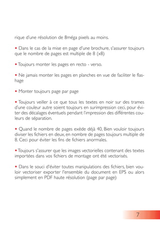 rique d’une résolution de 8méga pixels au moins.
• Dans le cas de la mise en page d'une brochure, s'assurer toujours
que le nombre de pages est multiple de 8 (x8)
• Toujours monter les pages en recto - verso.
• Ne jamais monter les pages en planches en vue de faciliter le flas-
hage
• Monter toujours page par page
• Toujours veiller à ce que tous les textes en noir sur des trames
d’une couleur autre soient toujours en surimpression ceci, pour évi-
ter des décalages éventuels pendant l’impression des différentes cou-
leurs de séparation.
• Quand le nombre de pages exède déjà 40, Bien vouloir toujours
diviser les fichiers en deux, en nombre de pages toujours multiple de
8. Ceci pour éviter les fins de fichiers anormales.
•Toujours s'assurer que les images vectorielles contenant des textes
importées dans vos fichiers de montage ont été vectorisés.
• Dans le souci d'éviter toutes manipulations des fichiers, bien vou-
loir vectoriser exporter l'ensemble du document en EPS ou alors
simplement en PDF haute résolution (page par page)
7
 