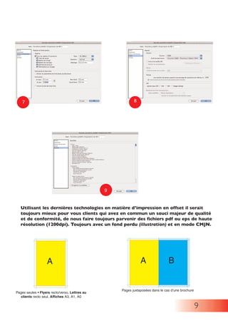 9
Utilisant les dernières technologies en matière d’impression en offset il serait
toujours mieux pour vous clients qui avez en commun un souci majeur de qualité
et de conformité, de nous faire toujours parvenir des fichiers pdf ou eps de haute
résolution (1200dpi). Toujours avec un fond perdu (illustration) et en mode CMJN.
9
7 8
A B
Pages juxtaposées dans le cas d’une brochure
Pages seules • Flyers recto/verso, Lettres au
clients recto seul, Affiches A3, A1, A0
A
 