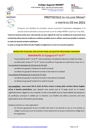 http://www.clg-mignet.ac-aix-marseille.fr/mignet/ Page 1 sur 8
Collège Auguste MIGNET
41 Rue Cardinale BP 40 13601 Aix-en-Provence cedex 1
Téléphone : 04 42 93 63 00 Fax : 04 42 27 42 35
ce.0132568w@ac-aix-marseille.fr
PROTOCOLE DU COLLEGE MIGNET
A PARTIR DU 03 MAI 2021
Ci-dessous sont détaillées les principales mesures concernant l’organisation pédagogique et la
sécurité sanitaire des élèves et des personnels au sein du collège MIGNET à partir du 3 mai 2021.
Toutes les mesures prises pour cette période ont pour objectif de créer les conditions de la poursuite de la
scolarité des élèves dans les meilleures conditions possibles tout en veillant, autant que possible, à maintenir
un cadre de sécurité sanitaire satisfaisant.
La prise en charge des élèves les plus fragiles est également au cœur de nos préoccupations.
MODALITES D’ACCUEIL DES ELEVES POUR LES QUATRE PROCHAINES SEMAINES
NOUVEAUTE : la ½ jauge en 4ème
et 3ème
- Tous les élèves de 6ème
et de 5ème
seront attendus normalement selon leur emploi du temps.
- Les élèves des niveaux 4ème
et 3ème
seront accueillis en ½ groupe et en alternance 1 jour sur 2 :
Les semaines A (semaines du 10 mai et du 24 mai) :
- Les élèves du groupe A viendront le mardi et le jeudi
- Les élèves du groupe B viendront le lundi, le mercredi et le vendredi
Les semaines B (semaines du 3 mai et du 17 mai) :
- Les élèves du groupe A viendront le lundi, le mercredi et le vendredi
- Les élèves du groupe B viendront le mardi et le jeudi
Les exceptions : nous avons fait le choix de faire revenir à temps plein certains élèves fragiles
et/ou à besoins particuliers, pour lesquels nous savons que la ½ jauge aurait eu un impact
significativement négatif sur leur scolarité. La liste a été établie sous la responsabilité des équipes et
du professeur principal et validée par la direction. Les familles des élèves concernés vont être
destinataires d’une information personnalisée.
Quelques précisions sur cette organisation :
- Sur Pronote apparaissent les jours où l’élève doit rester à son domicile et ceux où il est attendu au
collège. Il ne peut pas y avoir de confusion et toute absence lors du temps en présentiel au collège devra
être régularisée ;
 