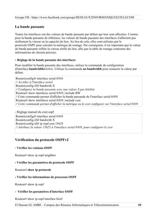 Groupe FB : https://www.facebook.com/groups/RESEAUX2INFORMATIQUES2TELECOM
La bande passante
Toutes les interfaces ont des valeurs de bande passante par défaut qui leur sont affectées. Comme
pour la bande passante de référence, les valeurs de bande passante des interfaces n'affectent pas
réellement la vitesse ou la capacité du lien. Au lieu de cela, elles sont utilisées par le
protocole OSPF pour calculer la métrique de routage. Par conséquent, il est important que la valeur
de bande passante reflète la vitesse réelle du lien, afin que la table de routage contienne des
informations de chemin précises.
- Réglage de la bande passante des interfaces
Pour modifier la bande passante des interfaces, utilisez la commande de configuration
d'interface bandwidthkilobits. Utilisez la commande no bandwidth pour restaurer la valeur par
défaut.
Router(config)# interface serial 0/0/0
// Accèdez à l'interface serial
Router(config-if)# bandwith X
// Configurez la bande passante avec une valeur X par kilobits
Routeur# show interfaces serial 0/0/0 | include BW
// Cette commande permet d'afficher la bande passande de l'interface serial 0/0/0
Routeur# show interfaces serial 0/0/0 | include cost
// Cette commande permet d'afficher la métrique ou le cost configurer sur l'interface serial 0/0/0
- Réglage manuel du cout ospf
Router(config)# interface serial 0/0/0
Router(config-if)# bandwith X
Router(config-if)# ip ospf cost 15625
// Attribuez la valeur 15625 à l'interface serial 0/0/0, pour configurer le cost
Vérification du protocole OSPFv2
- Vérifier les voisions OSPF
Routeur# show ip ospf neighbor
- Vérifier les paramètres de protocole OSPF
Routeur# show ip protocols
- Vérifier les informations de processus OSPF
Routeur# show ip ospf
- Vérifier les paramètres d'interface OSPF
Routeur# show ip ospf interface brief
El Hassan EL AMRI – Campus des Réseaux Informatiques et Télécommunication 10
 