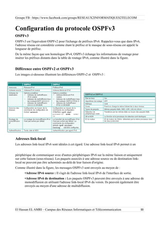 Groupe FB : https://www.facebook.com/groups/RESEAUX2INFORMATIQUES2TELECOM
Configuration du protocole OSPFv3
OSPFv3
OSPFv3 est l'équivalent OSPFv2 pour l'échange de préfixes IPv6. Rappelez-vous que dans IPv6,
l'adresse réseau est considérée comme étant le préfixe et le masque de sous-réseau est appelé la
longueur de préfixe.
De la même façon que son homologue IPv4, OSPFv3 échange les informations de routage pour
insérer les préfixes distants dans la table de routage IPv6, comme illustré dans la figure.
Différence entre OSPFv2 et OSPFv3
Les images ci-dessous illustrent les différences OSPFv2 et OSPFv3 :
Adresses link-local
Les adresses link-local IPv6 sont idéales à cet égard. Une adresse link-local IPv6 permet à un
périphérique de communiquer avec d'autres périphériques IPv6 sur la même liaison et uniquement
sur cette liaison (sous-réseau). Les paquets associés à une adresse source ou de destination link-
local ne peuvent pas être acheminés au-delà de leur liaison d'origine.
Comme illustré dans la figure, les messages OSPFv3 sont envoyés au moyen de :
•Adresse IPv6 source : Il s'agit de l'adresse link-local IPv6 de l'interface de sortie.
•Adresse IPv6 de destination : Les paquets OSPFv3 peuvent être envoyés à une adresse de
monodiffusion en utilisant l'adresse link-local IPv6 du voisin. Ils peuvent également être
envoyés au moyen d'une adresse de multidiffusion.
El Hassan EL AMRI – Campus des Réseaux Informatiques et Télécommunication 11
 