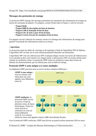 Groupe FB : https://www.facebook.com/groups/RESEAUX2INFORMATIQUES2TELECOM
Messages des protocoles de routage
Le protocole OSPF échange des messages permettant de transmettre des informations de routage au
moyen de cinq types de paquets. Ces paquets, comme illustré dans la Figure 2, sont les suivants :
• Paquet Hello
• Paquet DBD de description de base de données
• Paquet LSR de demande d'état de liens
• Paquet LSU de mise à jour d'état de liens
• Paquet LSAck d'accusé de réception d'état de liens
Ces paquets servent à détecter les routeurs voisins et à échanger des informations de routage pour
garantir l'exactitude des informations relatives au réseau.
- Algorithme
Le processeur traite les tables de voisinage et de topologie à l'aide de l'algorithme SPF de Dijkstra.
L'algorithme SPF est basé sur le coût cumulé permettant d'atteindre une destination.
L'algorithme SPF crée une arborescence SPF en plaçant chaque routeur à la racine de l'arborescence
et en calculant le plus court chemin vers chaque nœud. L'arborescence SPF est ensuite utilisée pour
calculer les meilleures routes. Le protocole OSPF insère les meilleures routes dans la base de
données de réacheminement, qui est utilisée pour créer la table de routage.
Protocole OSPF à zone unique et à zones multiples
La téléphonie OSPF peut être mise en œuvre de deux manières différentes :
•OSPF à zone unique :
tous les routeurs sont
situés dans une zone
appelée zone fédératrice
(zone 0).
•OSPF multizone :le
protocole OSPF est mis
en œuvre à l'aide de
plusieurs zones, de façon
hiérarchique. Toutes les
zones doivent se
connecter à la zone de
réseau fédérateur
(zone 0). Les routeurs
reliant les zones sont appelés routeurs ABR (Area Border Router).
Avec le protocole OSPF multizone, OSPF peut diviser un grand système autonome (AS) en zones
El Hassan EL AMRI – Campus des Réseaux Informatiques et Télécommunication 3
 