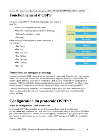 Groupe FB : https://www.facebook.com/groups/RESEAUX2INFORMATIQUES2TELECOM
Fonctionnement d'OSPF
Lorsqu'un routeur OSPF est initialement connecté à un réseau, il
tente de :
•Créer des contiguïtés avec ses voisins
•Procéder à l'échange des informations de routage
•Calculer les meilleures routes
•Converger
OSPF passe par plusieurs états en tentant d'atteindre la
convergence :
•État Down
•État Init
•État Two-Way
•État ExStart
•État Exchange
•État Loading
•État Full
Établissement des contiguïtés de voisinage
Lorsque le protocole OSPF est activé sur une interface, le routeur doit déterminer s'il existe un autre
voisin OSPF sur le lien. Pour ce faire, le routeur transmet un paquet Hello qui contient son ID de
routeur à partir de toutes les interfaces compatibles OSPF. L'ID de routeur OSPF est utilisé par le
processus OSPF pour identifier de façon unique chaque routeur de la zone OSPF. Un ID de routeur
est une adresse IP qui permet d'identifier un routeur spécifique parmi ses homologues OSPF.
Lorsqu'un routeur voisin compatible OSPF reçoit un paquet Hello avec un ID de routeur qui ne
figure pas dans sa liste de voisins, le routeur destinataire tente d'établir une contiguïté avec le
routeur initiateur.
Configuration du protocole OSPFv2
Mode de configuration OSPF du routeur
Le protocole OSPFv2 est activé au moyen de la commande de mode de configuration
globale router ospf process-id. La valeur process-id est un nombre compris entre 1 et 65 535 choisi
par l'administrateur réseau. La valeur process-id s'applique localement, ce qui signifie qu'il ne doit
pas s'agir de la même valeur que sur les autres routeurs OSPF pour pouvoir établir des contiguïtés
avec ces voisins.
El Hassan EL AMRI – Campus des Réseaux Informatiques et Télécommunication 6
 