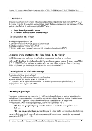 Groupe FB : https://www.facebook.com/groups/RESEAUX2INFORMATIQUES2TELECOM
ID de routeur
Chaque routeur doit disposer d'un ID de routeur pour pouvoir participer à un domaine OSPF. L'ID
de routeur peut être défini par un administrateur ou attribué automatiquement par le routeur. L'ID de
routeur est utilisé par le routeur compatible OSPF pour :
• Identifier uniquement le routeur
• Participer à la sélection du routeur désigné
- La configuration d'ID routeur
Router(config)#router ospf ID
//Activez le protocole OSPF et, spécifiez le numéro ID
Router(config-router)#router-id A.B.C.D
// Donnez un ID pour le routeur, pour pouvoir participer à un domaine OSPF.
Utilisation d'une interface de bouclage comme ID de routeur
Un ID de routeur peut également être affecté au moyen d'une interface de bouclage.
L'adresse IPv4 de l'interface de bouclage doit être configurée avec un masque de sous-réseau 32 bits
(255.255.255.255). Cette méthode permet de créer une route d'hôte de façon efficace. Une route
d'hôte 32 bits n'est pas annoncée comme route aux autres routeurs OSPF.
- La configuration de l'interface de bouclage
Router(config)#interface loopback 0
// Commencez la configuration d'interface de bouglage
Router(config-if)#ip address A.B.C.D 255.255.255.255
// L'adresse A.B.C.D répresente l'adresse ID du routeur, que vous avez affectée lors de la
configuration avec le protocole OSPF.
- Le masque générique
Un masque générique est une chaîne de 32 chiffres binaires utilisés par le routeur pour déterminer
quels bits de l'adresse examiner afin d'établir une correspondance. Dans un masque de sous-réseau,
le chiffre binaire 1 équivaut à une correspondance et le chiffre binaire 0 n'est pas une
correspondance. Dans un masque générique, l'inverse est également vrai :
•Bit 0 de masque générique : permet de vérifier la valeur du bit correspondant dans
l'adresse.
•Bit 1 de masque générique : permet d'ignorer la valeur du bit correspondant dans l'adresse.
La méthode la plus simple pour calculer un masque générique consiste à soustraire le masque de
sous-réseau de 255.255.255.255.
El Hassan EL AMRI – Campus des Réseaux Informatiques et Télécommunication 7
 