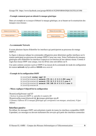 Groupe FB : https://www.facebook.com/groups/RESEAUX2INFORMATIQUES2TELECOM
- Exemple comment peut-on obtenir le masque générique
Dans cet exemple on va essayer d'obtenir le masque générique, en se basant sur la soustraction des
masques sous-réseaux :
- La commande Network
Il existe plusieurs façons d'identifier les interfaces qui participeront au processus de routage
OSPFv2.
La figure ci-dessous indique les commandes obligatoires pour déterminer quelles interfaces sur le
routeur participent au processus de routage OSPFv2 pour une zone. Notez l'utilisation de masques
génériques afin d'identifier les interfaces respectives en fonction de leur adresse réseau. Comme il
s'agit d'un réseau OSPF zone unique, tous les ID de zone sont définis sur 0.
Une autre solution consiste à activer OSPFv2 au moyen de la commande de mode de configuration
de routeur network intf-ip-address 0.0.0.0 area area-id.
- Exemple de la configuration OSPF
- Mieux expliquer l'objectif de la configuration
Router(config)#router ospf ID
//Activez le protocole OSPF et, spécifiez le numéro ID
Router(config-router)#network @_ip masque générique area 0
// Donnez l'adresse IP, le masque générique qui correpond à son masque, area(zone), 0 (par
défaut)
Interface passive
Par défaut, les messages OSPF sont acheminés à partir de toutes les interfaces compatibles OSPF.
Cependant, ces messages ne doivent réellement être envoyés qu'à partir des interfaces connectées
El Hassan EL AMRI – Campus des Réseaux Informatiques et Télécommunication 8
 