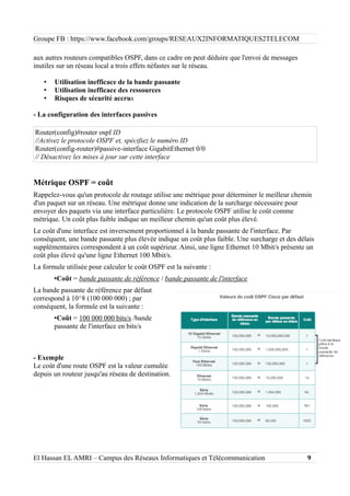 Groupe FB : https://www.facebook.com/groups/RESEAUX2INFORMATIQUES2TELECOM
aux autres routeurs compatibles OSPF, dans ce cadre on peut déduire que l'envoi de messages
inutiles sur un réseau local a trois effets néfastes sur le réseau.
• Utilisation inefficace de la bande passante
• Utilisation inefficace des ressources
• Risques de sécurité accrus
- La configuration des interfaces passives
Router(config)#router ospf ID
//Activez le protocole OSPF et, spécifiez le numéro ID
Router(config-router)#passive-interface GigabitEthernet 0/0
// Désactivez les mises à jour sur cette interface
Métrique OSPF = coût
Rappelez-vous qu'un protocole de routage utilise une métrique pour déterminer le meilleur chemin
d'un paquet sur un réseau. Une métrique donne une indication de la surcharge nécessaire pour
envoyer des paquets via une interface particulière. Le protocole OSPF utilise le coût comme
métrique. Un coût plus faible indique un meilleur chemin qu'un coût plus élevé.
Le coût d'une interface est inversement proportionnel à la bande passante de l'interface. Par
conséquent, une bande passante plus élevée indique un coût plus faible. Une surcharge et des délais
supplémentaires correspondent à un coût supérieur. Ainsi, une ligne Ethernet 10 Mbit/s présente un
coût plus élevé qu'une ligne Ethernet 100 Mbit/s.
La formule utilisée pour calculer le coût OSPF est la suivante :
•Coût = bande passante de référence / bande passante de l'interface
La bande passante de référence par défaut
correspond à 10^8 (100 000 000) ; par
conséquent, la formule est la suivante :
•Coût = 100 000 000 bits/s /bande
passante de l'interface en bits/s
- Exemple
Le coût d'une route OSPF est la valeur cumulée
depuis un routeur jusqu'au réseau de destination.
El Hassan EL AMRI – Campus des Réseaux Informatiques et Télécommunication 9
 