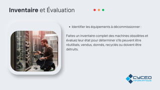 Inventaire et Évaluation
Identifier les équipements à décommissionner :
Faites un inventaire complet des machines obsolètes et
évaluez leur état pour déterminer s'ils peuvent être
réutilisés, vendus, donnés, recyclés ou doivent être
détruits.
 